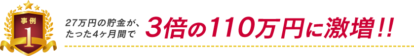 事例1:27万円の貯金がたった4ヶ月間で3倍の110万円に激増!