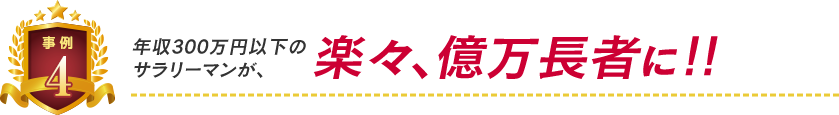 事例4:年収300万円以下のサラリーマンが楽々億万長者に!
