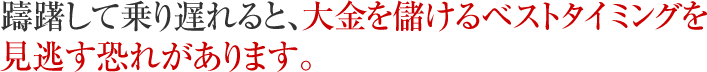 躊躇して乗り遅れると、大金を儲けるベストタイミングを見逃す恐れがあります。