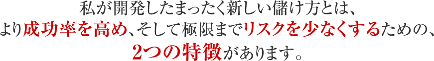私が開発したまったく新しい儲け方とは、より成功率を高め、そして極限までリスクを少なくするための、2つの特徴があります。