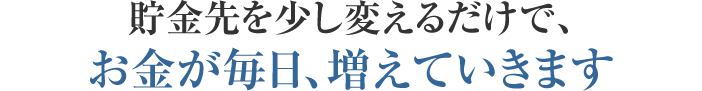 貯金先を少し変えるだけで、お金が毎日、増えていきます