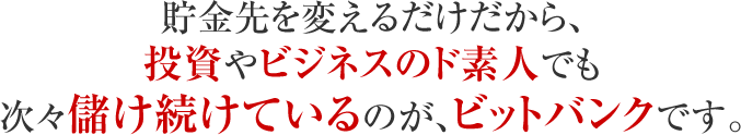 貯金先を変えるだけだから、投資やビジネスのド素人でも次々儲け続けているのが、ビットバンクです。