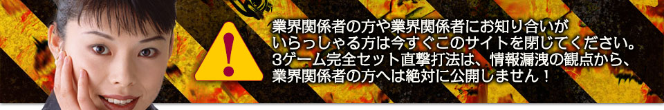 業界関係者の方や業界関係者にお知り合いがいらっしゃる方は今すぐこのサイトを閉じてください。3ゲーム完全セット直撃打法は、情報漏洩の観点から、業界関係者の方へは絶対に公開しません!