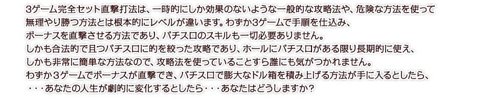 3ゲーム完全セット直撃打法は、一時的にしか効果のないような一般的な攻略法や、危険な方法を使って無理やり勝つ方法とは根本的にレベルが違います。わずか3ゲームで手順を仕込み、ボーナスを直撃させる方法であり、パチスロのスキルも一切必要ありません。しかも合法的で且つパチスロに的を絞った攻略であり、ホールにパチスロがある限り長期的に使え、しかも非常に簡単な方法なので、攻略法を使っていることすら誰にも気がつかれません。わずか３ゲームでボーナスが直撃でき、パチスロで膨大なドル箱を積み上げる方法が手に入るとしたら、・・・あなたの人生が劇的に変化するとしたら・・・あなたはどうしますか？