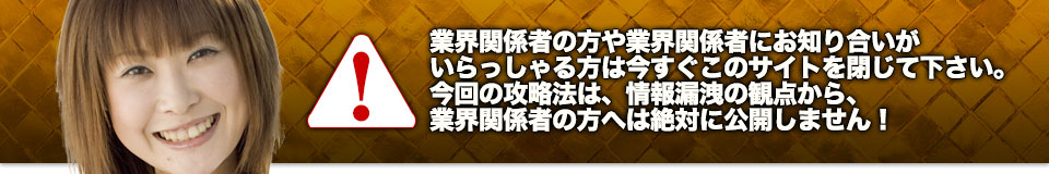 業界関係者の方や業界関係者にお知り合いがいらっしゃる方は今すぐこのサイトを閉じて下さい。今回の攻略法は、情報漏洩の観点から、業界関係者の方へは絶対に公開しません!