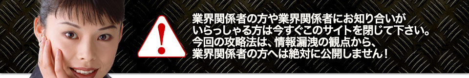 業界関係者の方や業界関係者にお知り合いがいらっしゃる方は今すぐこのサイトを閉じて下さい。今回の攻略法は、情報漏洩の観点から、業界関係者の方へは絶対に公開しません!