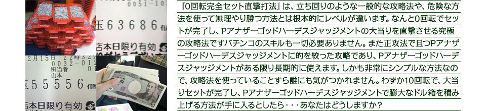 『0回転完全セット直撃打法』は、立ち回りのような一般的な攻略法や、危険な方法を使って無理やり勝つ方法とは根本的にレベルが違います。なんと0回転でセットが完了し、Pアナザーゴッドハーデス ジャッジメントの大当りを直撃させる究極の攻略法ですパチンコのスキルも一切必要ありません。また正攻法で且つPアナザーゴッドハーデス ジャッジメントに的を絞った攻略であり、Pアナザーゴッドハーデス ジャッジメントがある限り長期的に使えます、しかも非常にシンプルな方法なので、攻略法を使っていることすら誰にも気がつかれません。わずか10回転で、大当りセットが完了し、Pアナザーゴッドハーデス ジャッジメントで膨大なドル箱を積み上げる方法が手に入るとしたら・・・あなたの人生が劇的に変化するとしたら・・・あなたはどうしますか?