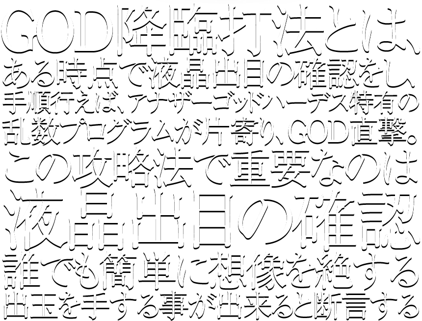 GOD降臨打法とは、ある時点で液晶出目の確認をし、手順行えば、アナザーゴッドハーデス特有の乱数プログラムが片寄り、GOD直撃。この攻略法で重要なのは液晶出目の確認誰でも簡単に想像を絶する出玉を手する事が出来ると断言する