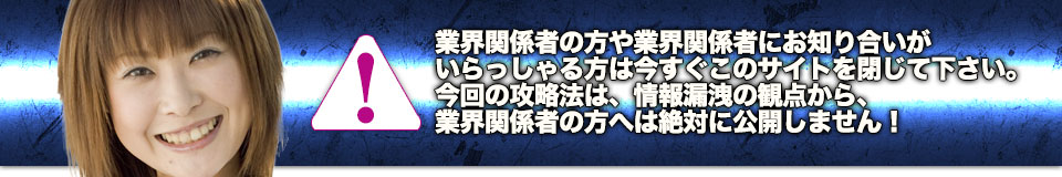 業界関係者の方や業界関係者にお知り合いがいらっしゃる方は今すぐこのサイトを閉じて下さい。今回の攻略法は、情報漏洩の観点から、業界関係者の方へは絶対に公開しません!