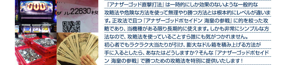 『アナザーゴッド直撃打法』は、一時的にしか効果のない攻略法や、危険な方法を使って無理やりに勝つ方法とは根本的にレベルが違います。正攻法で且つ「アナザーゴッドポセイドン 海皇の参戦」に的を絞った攻略であり、「アナザーゴッドポセイドン 海皇の参戦」がある限り長期的に使えます。しかも非常にシンプルな方法なので、攻略法を使っていることすら誰にも気がつかれません。初心者でもらくらくボーナスが突入でき、「アナザーゴッドポセイドン 海皇の参戦」で膨大なドル箱を積み上げる方法が手に入るとしたら、あなたはどうしますか?そんな「アナザーゴッドポセイドン 海皇の参戦」で勝つための攻略法を特別に提供いたします!