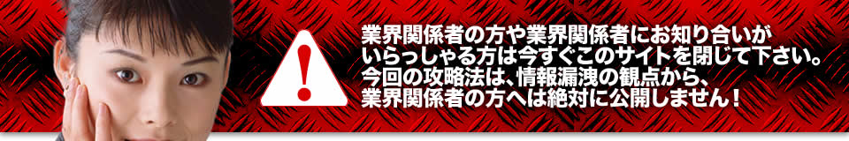 業界関係者の方や業界関係者にお知り合いがいらっしゃる方は今すぐこのサイトを閉じて下さい。今回の攻略法は、情報漏洩の観点から、業界関係者の方へは絶対に公開しません!
