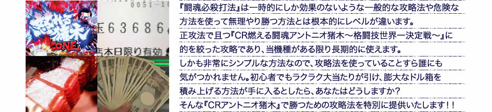 『闘魂必殺打法』は一時的にしか効果のないような一般的な攻略法や危険な方法を使って無理やり勝つ方法とは根本的にレベルが違います。正攻法で且つ『CR燃える闘魂アントニオ猪木~格闘技世界一決定戦~』に的を絞った攻略であり、『CR燃える闘魂アントニオ猪木~格闘技世界一決定戦~』がある限り長期的に使えます。しかも非常にシンプルな方法なので、攻略法を使っていることすら誰にも気がつかれません。初心者でもラクラク大当たりが引け、膨大なドル箱を積み上げる方法が手に入るとしたら、あなたはどうしますか?そんな「CR燃える闘魂アントニオ猪木~格闘技世界一決定戦~」で勝つための攻略法を特別に提供いたします!