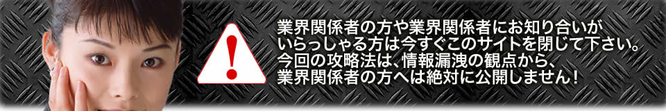 業界関係者の方や業界関係者にお知り合いがいらっしゃる方は今すぐこのサイトを閉じて下さい。今回の攻略法は、情報漏洩の観点から、業界関係者の方へは絶対に公開しません!