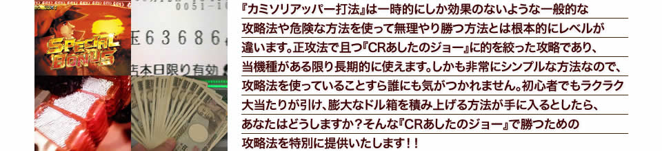 『カミソリアッパー打法』は一時的にしか効果のないような一般的な攻略法や危険な方法を使って無理やり勝つ方法とは根本的にレベルが違います。正攻法で且つ『ぱちんこCRあしたのジョー』に的を絞った攻略であり、『ぱちんこCRあしたのジョー』がある限り長期的に使えます。しかも非常にシンプルな方法なので、攻略法を使っていることすら誰にも気がつかれません。初心者でもラクラク大当たりが引け、膨大なドル箱を積み上げる方法が手に入るとしたら、あなたはどうしますか?そんな「ぱちんこCRあしたのジョー」で勝つための攻略法を特別に提供いたします!
