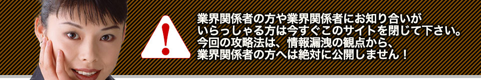 業界関係者の方や業界関係者にお知り合いがいらっしゃる方は今すぐこのサイトを閉じて下さい。今回の攻略法は、情報漏洩の観点から、業界関係者の方へは絶対に公開しません!