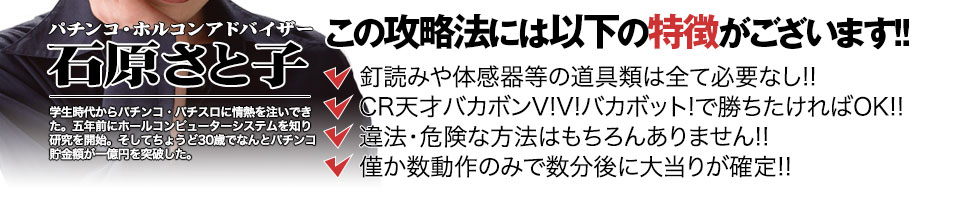 【この攻略法には以下の特徴がございます】体感器等の道具類は全て必要なし!釘を読む必要も無く「CR天才バカボン~V!V!バカボット!~」で勝ちたければOK!違法・危険な方法はもちろんありません!僅か数動作のみで数分後に大当りが確定!