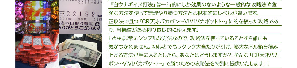 『白ウナギイヌ打法』は一時的にしか効果のないような一般的な攻略法や危険な方法を使って無理やり勝つ方法とは根本的にレベルが違います。正攻法で且つ『CR天才バカボン~V!V!バカボット!~』に的を絞った攻略であり、『CR天才バカボン~V!V!バカボット!~』がある限り長期的に使えます。しかも非常にシンプルな方法なので、攻略法を使っていることすら誰にも気がつかれません。初心者でもラクラク大当たりが引け、膨大なドル箱を積み上げる方法が手に入るとしたら、あなたはどうしますか?そんな「CR天才バカボン~V!V!バカボット!~」で勝つための攻略法を特別に提供いたします!