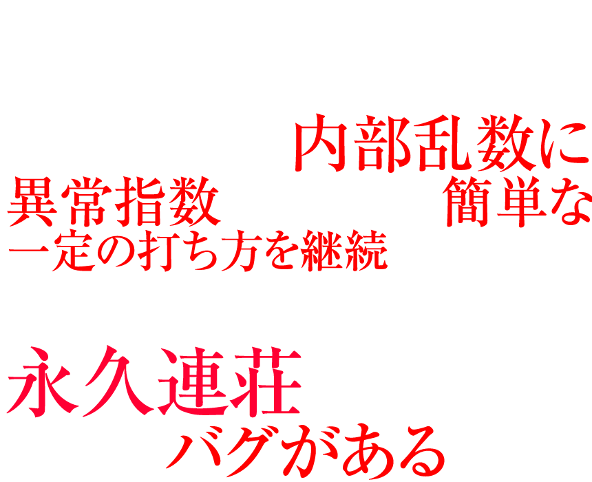 実はエヴァンゲリオンシリーズは、チャッカーに入賞するたびに抽選される内部乱数に異常指数がみられ、簡単な一定の打ち方を継続することで、初当たりから、そのまま永久連荘してしまう大きなバグがあるのだ。