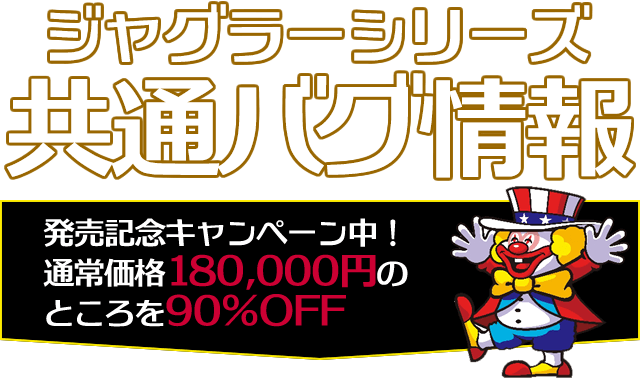 ジャグラーシリーズ共通バグ情報 発売記念キャンペーン中!通常価格150,000円のところを90%OFF