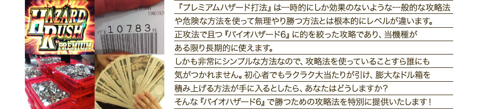 『プレミアムハザード打法』は、一時的にしか効果のない攻略法や、危険な方法を使って無理やりに勝つ方法とは根本的にレベルが違います。正攻法で且つ「バイオハザード6」に的を絞った攻略であり、「バイオハザード6」がある限り長期的に使えます。しかも非常にシンプルな方法なので、攻略法を使っていることすら誰にも気がつかれません。初心者でもらくらくボーナスが突入でき、「バイオハザード6」で膨大なドル箱を積み上げる方法が手に入るとしたら、あなたはどうしますか?そんな「バイオハザード6」で勝つための攻略法を特別に提供いたします!