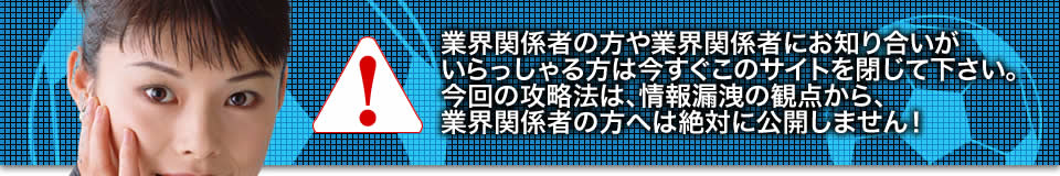 業界関係者の方や業界関係者にお知り合いがいらっしゃる方は今すぐこのサイトを閉じて下さい。今回の攻略法は、情報漏洩の観点から、業界関係者の方へは絶対に公開しません!
