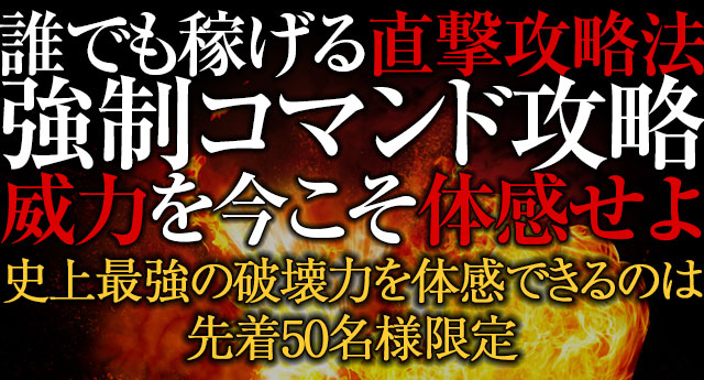 誰でも稼げる直撃攻略法!『強制コマンド攻略』の威力を今こそ体感せよ!史上最強の破壊力を体感できるのは先着50名様のみ!