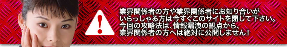 業界関係者の方や業界関係者にお知り合いがいらっしゃる方は今すぐこのサイトを閉じて下さい。今回の攻略法は、情報漏洩の観点から、業界関係者の方へは絶対に公開しません!