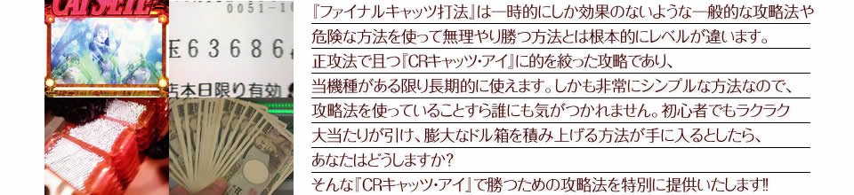 『ファイナルキャッツ打法』は一時的にしか効果のないような一般的な攻略法や危険な方法を使って無理やり勝つ方法とは根本的にレベルが違います。正攻法で且つ『CRキャッツ・アイ』に的を絞った攻略であり、『CRキャッツ・アイ』がある限り長期的に使えます。しかも非常にシンプルな方法なので、攻略法を使っていることすら誰にも気がつかれません。初心者でもラクラク大当たりが引け、膨大なドル箱を積み上げる方法が手に入るとしたら、あなたはどうしますか?そんな「CRキャッツ・アイ」で勝つための攻略法を特別に提供いたします!