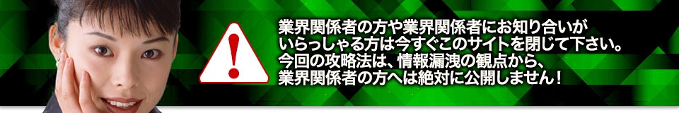 業界関係者の方や業界関係者にお知り合いがいらっしゃる方は今すぐこのサイトを閉じて下さい。今回の攻略法は、情報漏洩の観点から、業界関係者の方へは絶対に公開しません!