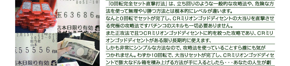 『0回転完全セット直撃打法』は、立ち回りのような一般的な攻略法や、危険な方法を使って無理やり勝つ方法とは根本的にレベルが違います。なんと0回転でセットが完了し、CRミリオンゴッドディセントの大当りを直撃させる究極の攻略法ですパチンコのスキルも一切必要ありません。また正攻法で且つCRミリオンゴッドディセントに的を絞った攻略であり、CRミリオンゴッドディセントがある限り長期的に使えます、しかも非常にシンプルな方法なので、攻略法を使っていることすら誰にも気がつかれません。わずか10回転で、大当りセットが完了し、CRミリオンゴッドディセントで膨大なドル箱を積み上げる方法が手に入るとしたら・・・あなたの人生が劇的に変化するとしたら・・・あなたはどうしますか?