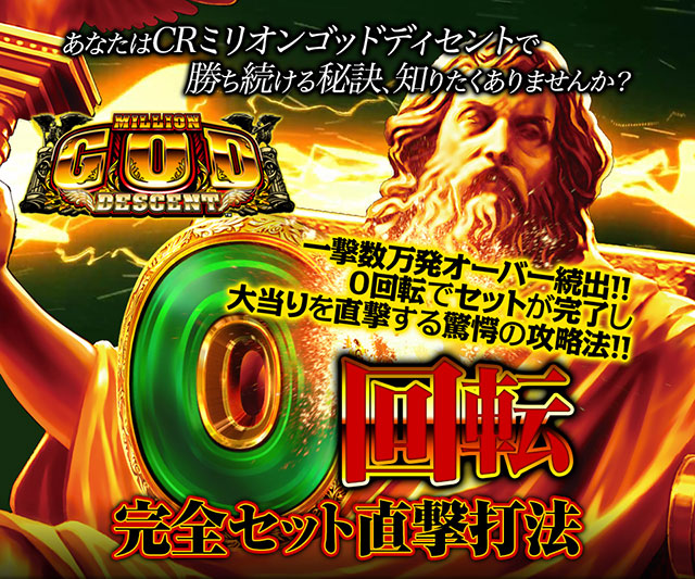 あなたはCRミリオンゴッド ディセントで勝ち続ける秘訣、知りたくありませんか?一撃数万発オーバー続出!!0回転でセットが完了し大当りを直撃する驚愕の攻略法!! 『0回転完全セット直撃打法』