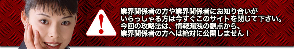 業界関係者の方や業界関係者にお知り合いがいらっしゃる方は今すぐこのサイトを閉じて下さい。今回の攻略法は、情報漏洩の観点から、業界関係者の方へは絶対に公開しません!