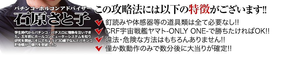 【この攻略法には以下の特徴がございます】体感器等の道具類は全て必要なし!釘を読む必要も無く「CRフィーバー宇宙戦艦ヤマト-ONLY ONE-」で勝ちたければOK!違法・危険な方法はもちろんありません!僅か数動作のみで数分後に大当りが確定!