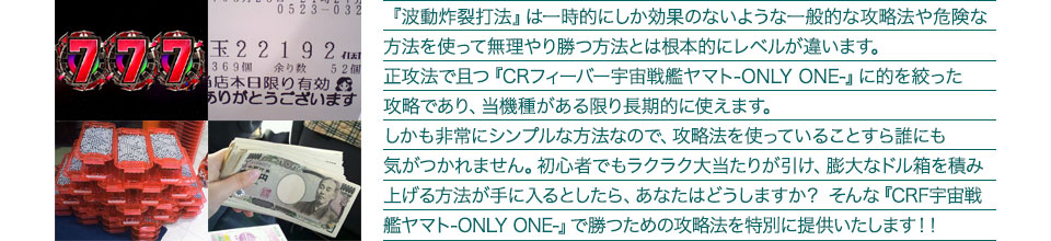 『波動炸裂打法』は一時的にしか効果のないような一般的な攻略法や危険な方法を使って無理やり勝つ方法とは根本的にレベルが違います。正攻法で且つ『CRフィーバー宇宙戦艦ヤマト-ONLY ONE-』に的を絞った攻略であり、『CRフィーバー宇宙戦艦ヤマト-ONLY ONE-』がある限り長期的に使えます。しかも非常にシンプルな方法なので、攻略法を使っていることすら誰にも気がつかれません。初心者でもラクラク大当たりが引け、膨大なドル箱を積み上げる方法が手に入るとしたら、あなたはどうしますか?そんな「CRフィーバー宇宙戦艦ヤマト-ONLY ONE-」で勝つための攻略法を特別に提供いたします!