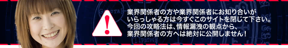 業界関係者の方や業界関係者にお知り合いがいらっしゃる方は今すぐこのサイトを閉じて下さい。今回の攻略法は、情報漏洩の観点から、業界関係者の方へは絶対に公開しません!