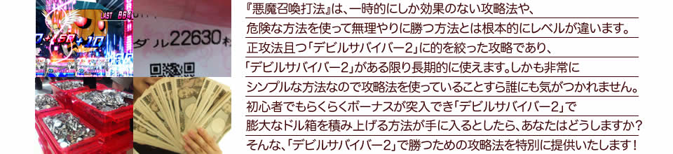 『悪魔召喚打法』は、一時的にしか効果のない攻略法や、危険な方法を使って無理やりに勝つ方法とは根本的にレベルが違います。正攻法で且つ「デビルサバイバー2 最後の7日間」に的を絞った攻略であり、「デビルサバイバー2 最後の7日間」がある限り長期的に使えます。しかも非常にシンプルな方法なので、攻略法を使っていることすら誰にも気がつかれません。初心者でもらくらくボーナスが突入でき、「デビルサバイバー2 最後の7日間」で膨大なドル箱を積み上げる方法が手に入るとしたら、あなたはどうしますか?そんな「デビルサバイバー2 最後の7日間」で勝つための攻略法を特別に提供いたします!