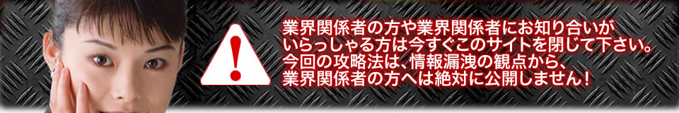業界関係者の方や業界関係者にお知り合いがいらっしゃる方は今すぐこのサイトを閉じて下さい。今回の攻略法は、情報漏洩の観点から、業界関係者の方へは絶対に公開しません!