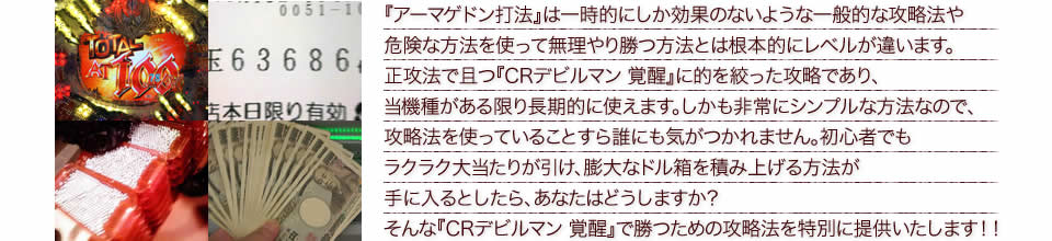 『アーマゲドン打法』は一時的にしか効果のないような一般的な攻略法や危険な方法を使って無理やり勝つ方法とは根本的にレベルが違います。正攻法で且つ『CRデビルマン 覚醒』に的を絞った攻略であり、『CRデビルマン 覚醒』がある限り長期的に使えます。しかも非常にシンプルな方法なので、攻略法を使っていることすら誰にも気がつかれません。初心者でもラクラク大当たりが引け、膨大なドル箱を積み上げる方法が手に入るとしたら、あなたはどうしますか?そんな「CRデビルマン 覚醒」で勝つための攻略法を特別に提供いたします!