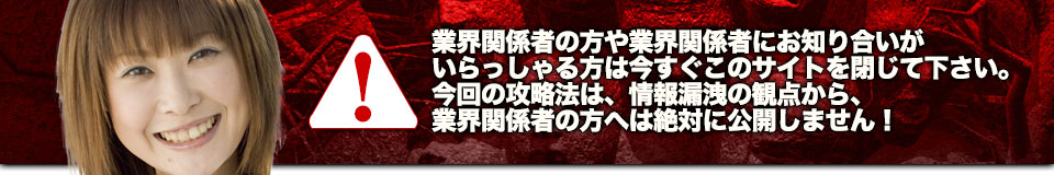業界関係者の方や業界関係者にお知り合いがいらっしゃる方は今すぐこのサイトを閉じて下さい。今回の攻略法は、情報漏洩の観点から、業界関係者の方へは絶対に公開しません!