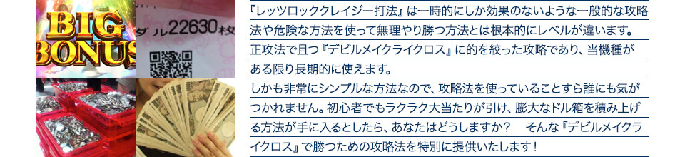 『レッツロッククレイジー打法』は、一時的にしか効果のない攻略法や、危険な方法を使って無理やりに勝つ方法とは根本的にレベルが違います。正攻法で且つ「デビルメイクライクロス」に的を絞った攻略であり、「デビルメイクライクロス」がある限り長期的に使えます。しかも非常にシンプルな方法なので、攻略法を使っていることすら誰にも気がつかれません。初心者でもらくらくボーナスが突入でき、「デビルメイクライクロス」で膨大なドル箱を積み上げる方法が手に入るとしたら、あなたはどうしますか?そんな「デビルメイクライクロス」で勝つための攻略法を特別に提供いたします!