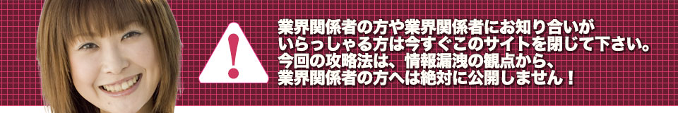業界関係者の方や業界関係者にお知り合いがいらっしゃる方は今すぐこのサイトを閉じて下さい。今回の攻略法は、情報漏洩の観点から、業界関係者の方へは絶対に公開しません!