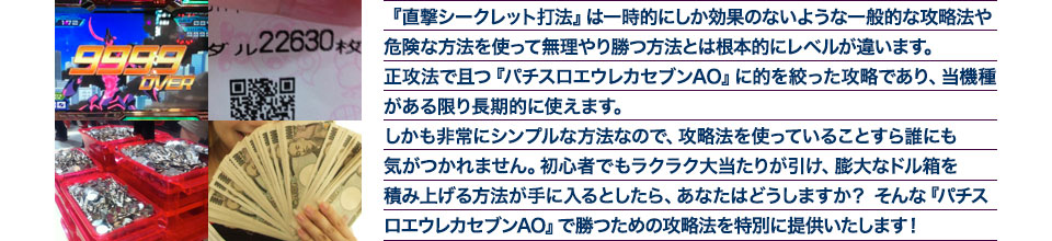 『直撃シークレット打法』は、一時的にしか効果のない攻略法や、危険な方法を使って無理やりに勝つ方法とは根本的にレベルが違います。正攻法で且つ「パチスロエウレカセブンAO」に的を絞った攻略であり、「パチスロエウレカセブンAO」がある限り長期的に使えます。しかも非常にシンプルな方法なので、攻略法を使っていることすら誰にも気がつかれません。初心者でもらくらくボーナスが突入でき、「パチスロエウレカセブンAO」で膨大なドル箱を積み上げる方法が手に入るとしたら、あなたはどうしますか?そんな「パチスロエウレカセブンAO」で勝つための攻略法を特別に提供いたします!