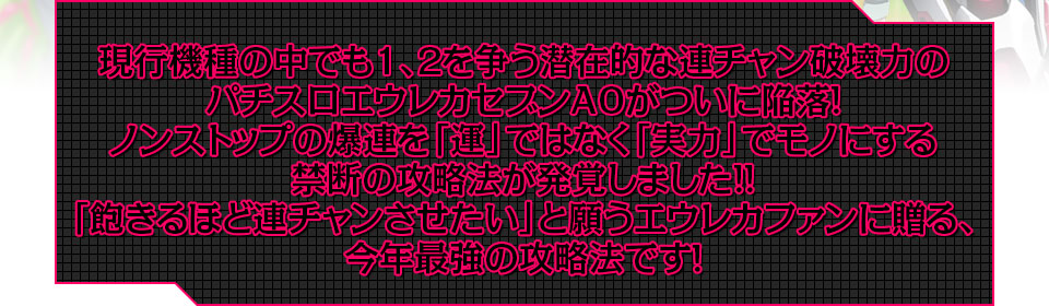 現行機種の中でも1、2を争う潜在的な連チャン破壊力のパチスロエウレカセブンAOがついに陥落!ノンストップの爆連を「運」ではなく「実力」でモノにする禁断の攻略法が発覚しました!!「飽きるほど連チャンさせたい」と願うエウレカファンに贈る、今年最強の攻略法です!