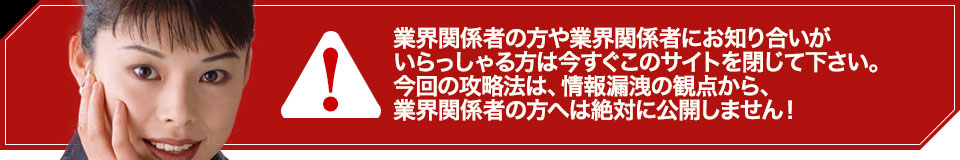 業界関係者の方や業界関係者にお知り合いがいらっしゃる方は今すぐこのサイトを閉じて下さい。今回の攻略法は、情報漏洩の観点から、業界関係者の方へは絶対に公開しません!
