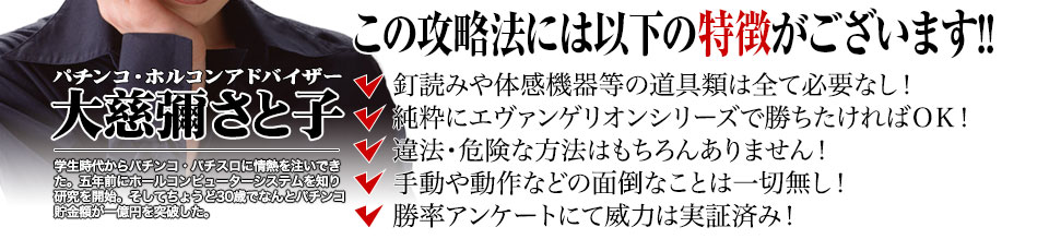 【この攻略法には以下の特徴がございます】釘読みや体感機器等の道具類は全て必要なし!純粋にエヴァンゲリオンシリーズで勝ちたければOK!違法・危険な方法はもちろんありません!手動や動作などの面倒なことは一切無し!勝率アンケートにて威力は実証済み!