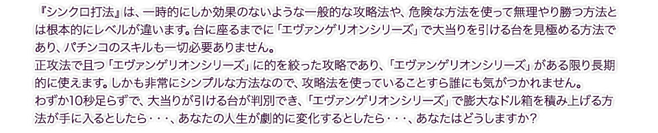 『シンクロ打法』は、一時的にしか効果のないような一般的な攻略法や、危険な方法を使って無理やり勝つ方法とは根本的にレベルが違います。台に座るまでに「エヴァンゲリオンシリーズ」で大当りを引ける台を見極める方法であり、パチンコのスキルも一切必要ありません。正攻法で且つ「エヴァンゲリオンシリーズ」に的を絞った攻略であり、「エヴァンゲリオンシリーズ」がある限り長期的に使えます。しかも非常にシンプルな方法なので、攻略法を使っていることすら誰にも気がつかれません。わずか10秒足らずで、大当りが引ける台が判別でき、「エヴァンゲリオンシリーズ」で膨大なドル箱を積み上げる方法が手に入るとしたら・・・、あなたの人生が劇的に変化するとしたら・・・、あなたはどうしますか?