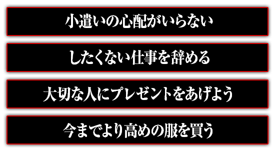 小遣いの心配がいらない。したくない仕事を辞める。大切な人にプレゼントをあげよう。今までより高めの服を買う。