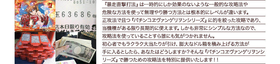 『暴走直撃打法』は一時的にしか効果のないような一般的な攻略法や危険な方法を使って無理やり勝つ方法とは根本的にレベルが違います。正攻法で且つ『パチンコエヴァンゲリオンシリーズ』に的を絞った攻略であり、『パチンコエヴァンゲリオンシリーズ』がある限り長期的に使えます。しかも非常にシンプルな方法なので、攻略法を使っていることすら誰にも気がつかれません。初心者でもラクラク大当たりが引け、膨大なドル箱を積み上げる方法が手に入るとしたら、あなたはどうしますか?そんな「パチンコエヴァンゲリオンシリーズ」で勝つための攻略法を特別に提供いたします!