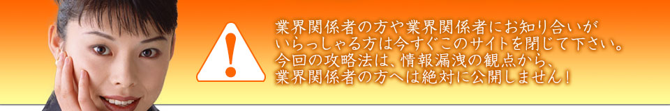 業界関係者の方や業界関係者にお知り合いがいらっしゃる方は今すぐこのサイトを閉じて下さい。今回の攻略法は、情報漏洩の観点から、業界関係者の方へは絶対に公開しません!