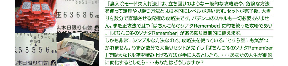 『裏入院モード突入打法』は、立ち回りのような一般的な攻略法や、危険な方法を使って無理やり勝つ方法とは根本的にレベルが違います。セットが完了後、大当りを数分で直撃させる究極の攻略法です。パチンコのスキルも一切必要ありません。また正攻法で且つ「ぱちんこ冬のソナタRemember」に的を絞った攻略であり、「ぱちんこ冬のソナタRemember」がある限り長期的に使えます。
しかも非常にシンプルな方法なので、攻略法を使っていることすら誰にも気がつかれません。わずか数分で大当りセットが完了し「ぱちんこ冬のソナタRemember」で膨大なドル箱を積み上げる方法が手に入るとしたら、・・・あなたの人生が劇的に変化するとしたら・・・あなたはどうしますか?
『裏入院モード突入打法』は、立ち回りのような一般的な攻略法や、危険な方法を使って無理やり勝つ方法とは根本的にレベルが違います。なんと0回転でセットが完了し、ぱちんこ 冬のソナタ Rememberの大当りを直撃させる究極の攻略法ですパチンコのスキルも一切必要ありません。また正攻法で且つぱちんこ 冬のソナタ Rememberに的を絞った攻略であり、ぱちんこ 冬のソナタ Rememberがある限り長期的に使えます、しかも非常にシンプルな方法なので、攻略法を使っていることすら誰にも気がつかれません。わずか10回転で、大当りセットが完了し、ぱちんこ 冬のソナタ Rememberで膨大なドル箱を積み上げる方法が手に入るとしたら・・・あなたの人生が劇的に変化するとしたら・・・あなたはどうしますか?